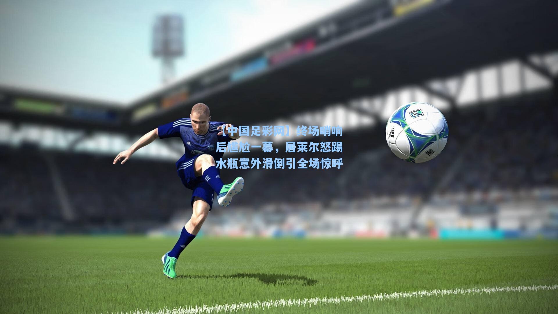 终场哨响后尴尬一幕，居莱尔怒踢水瓶意外滑倒引全场惊呼