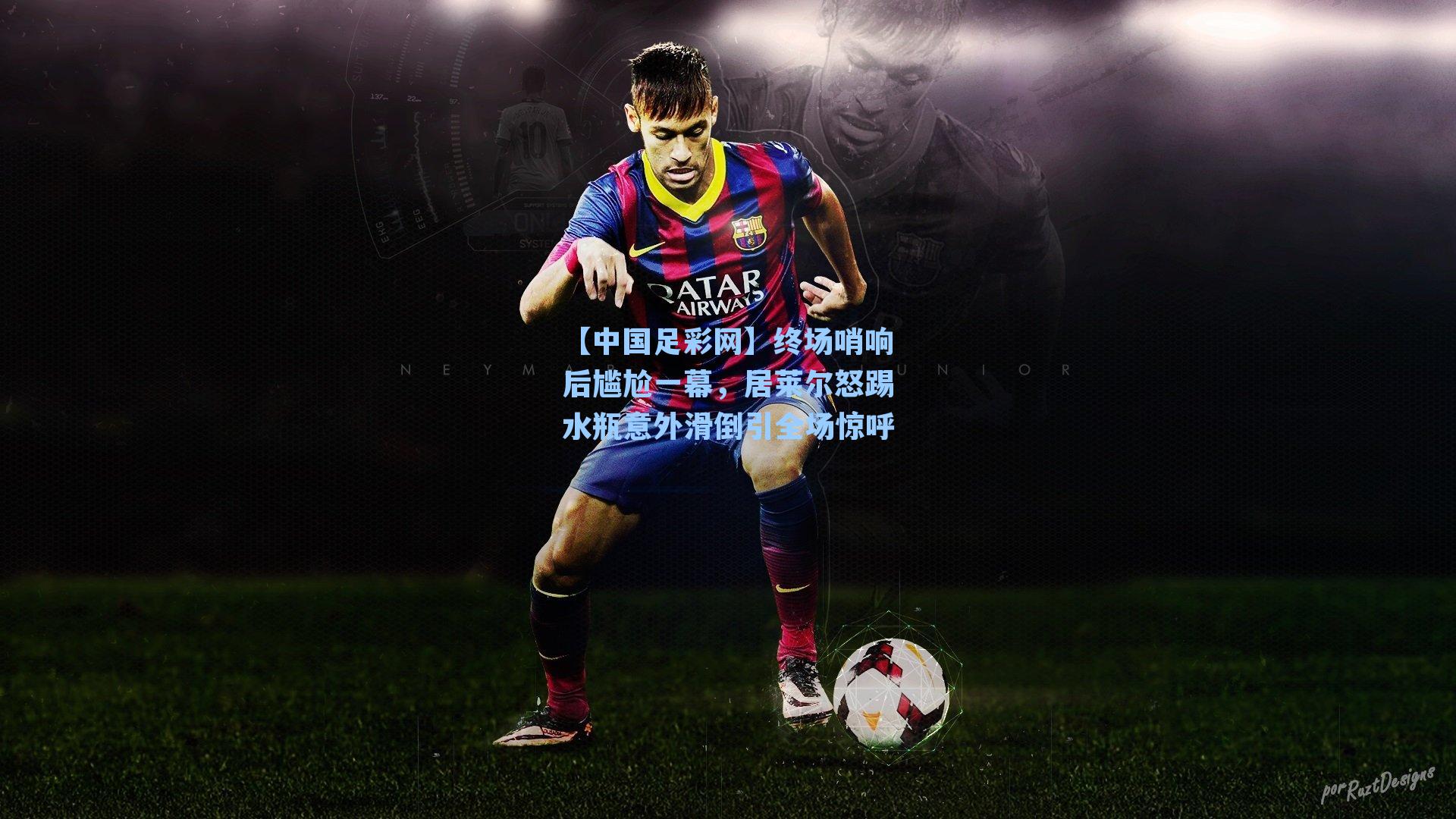 终场哨响后尴尬一幕，居莱尔怒踢水瓶意外滑倒引全场惊呼