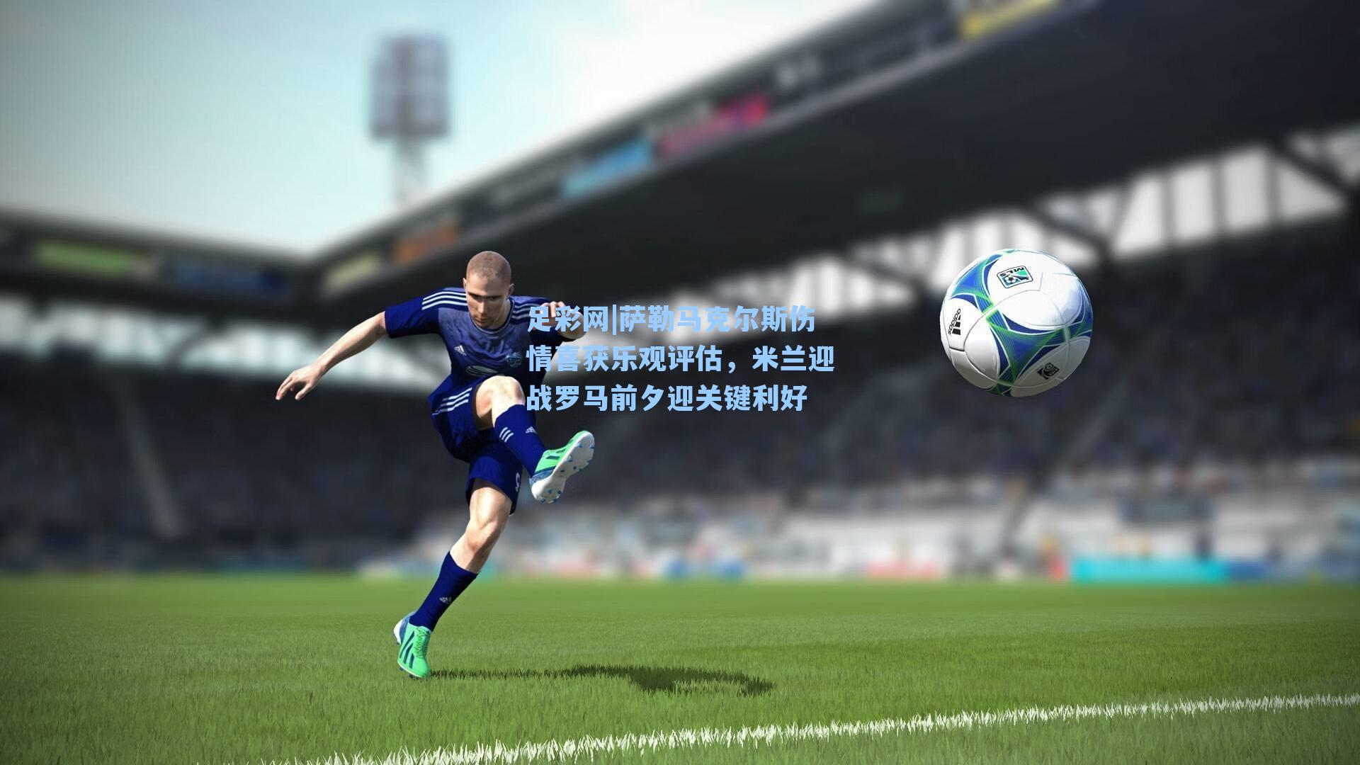 萨勒马克尔斯伤情喜获乐观评估，米兰迎战罗马前夕迎关键利好