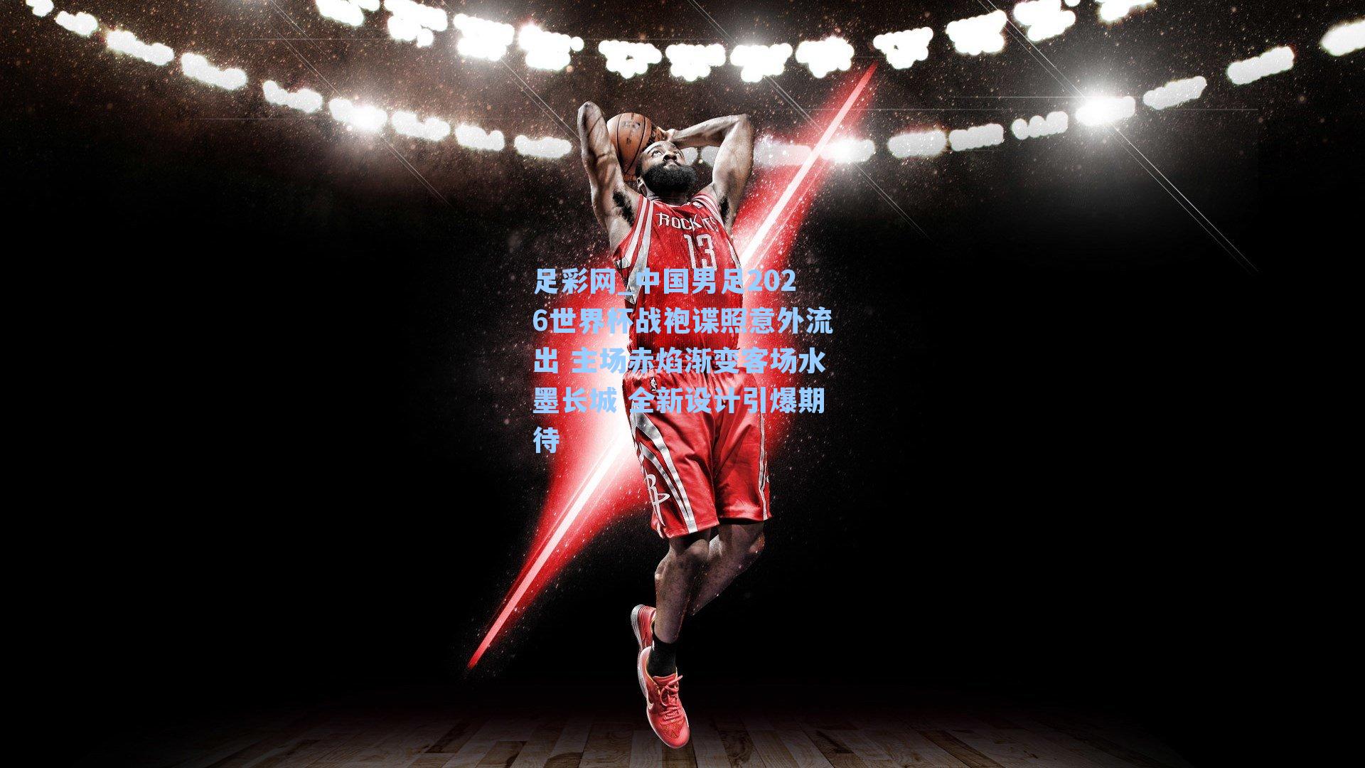 中国男足2026世界杯战袍谍照意外流出 主场赤焰渐变客场水墨长城 全新设计引爆期待